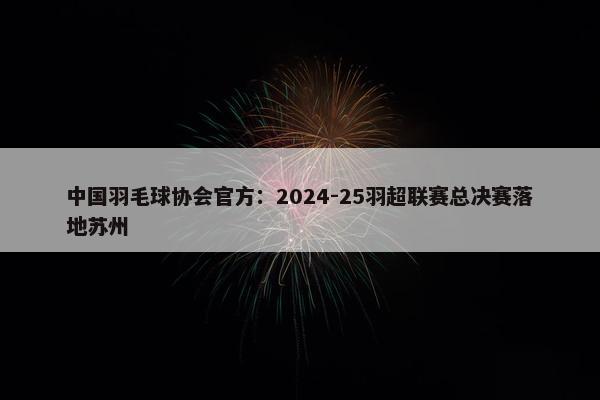 中国羽毛球协会官方：2024-25羽超联赛总决赛落地苏州