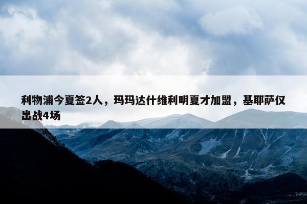 利物浦今夏签2人，玛玛达什维利明夏才加盟，基耶萨仅出战4场