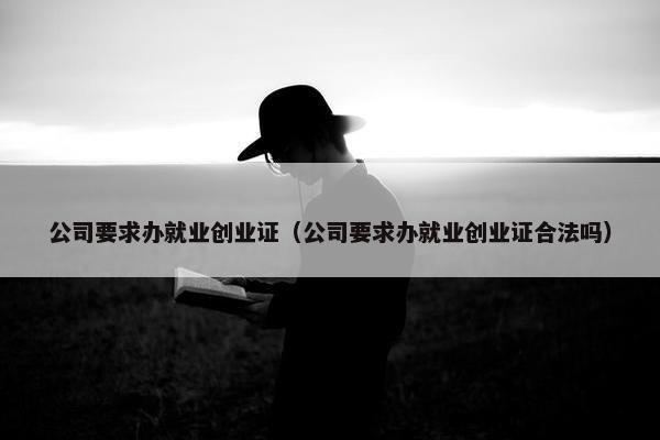 公司要求办就业创业证（公司要求办就业创业证合法吗）