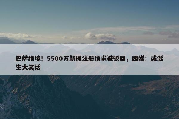 巴萨绝境！5500万新援注册请求被驳回，西媒：或诞生大笑话