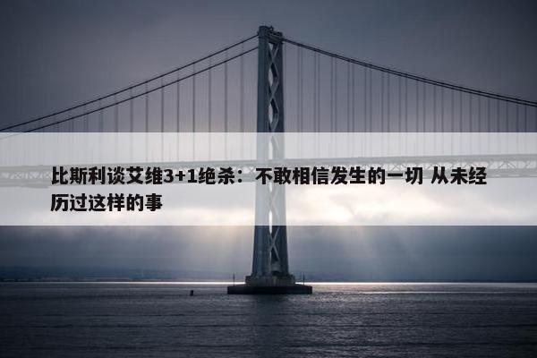 比斯利谈艾维3+1绝杀：不敢相信发生的一切 从未经历过这样的事