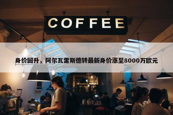 身价回升，阿尔瓦雷斯德转最新身价涨至8000万欧元