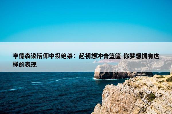 亨德森谈后仰中投绝杀：起初想冲击篮筐 你梦想拥有这样的表现