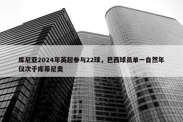 库尼亚2024年英超参与22球，巴西球员单一自然年仅次于库蒂尼奥