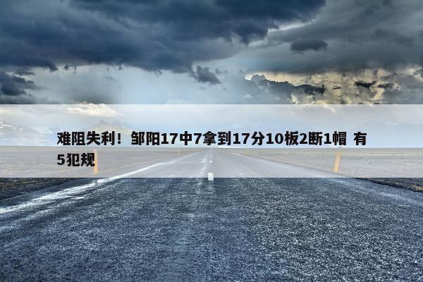 难阻失利！邹阳17中7拿到17分10板2断1帽 有5犯规