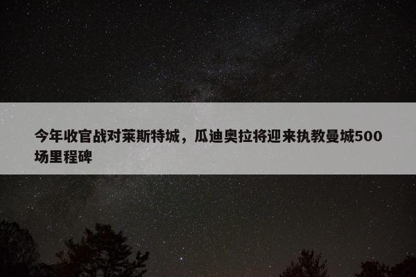 今年收官战对莱斯特城，瓜迪奥拉将迎来执教曼城500场里程碑