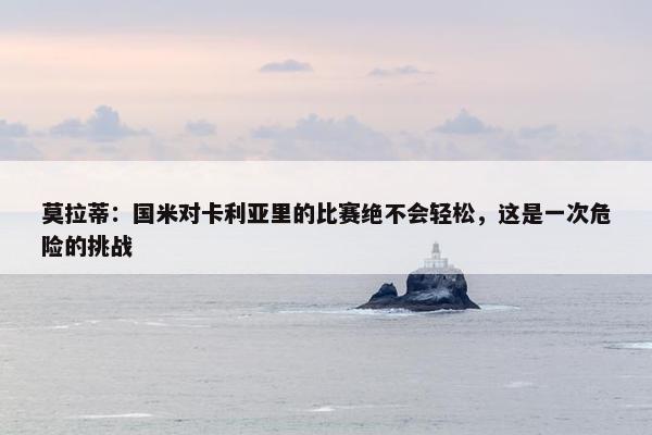 莫拉蒂：国米对卡利亚里的比赛绝不会轻松，这是一次危险的挑战