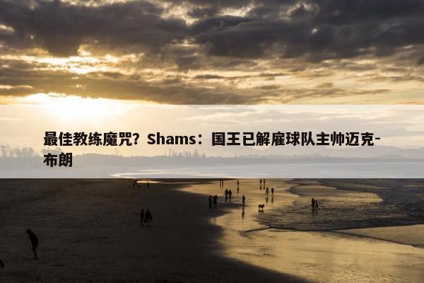 最佳教练魔咒？Shams：国王已解雇球队主帅迈克-布朗