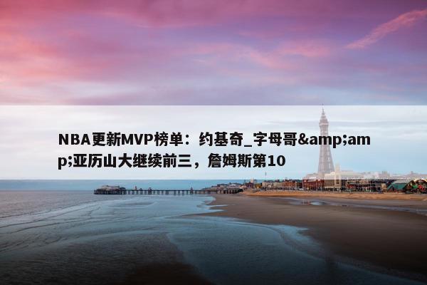 NBA更新MVP榜单：约基奇_字母哥&amp;亚历山大继续前三，詹姆斯第10