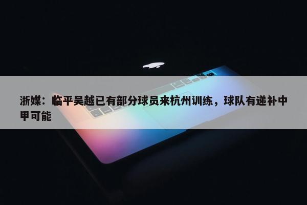 浙媒：临平吴越已有部分球员来杭州训练，球队有递补中甲可能