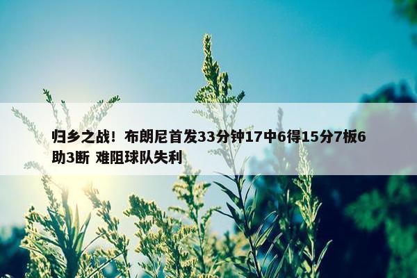 归乡之战！布朗尼首发33分钟17中6得15分7板6助3断 难阻球队失利