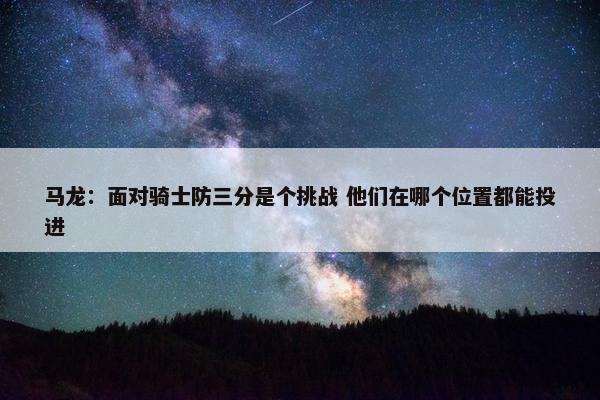 马龙：面对骑士防三分是个挑战 他们在哪个位置都能投进