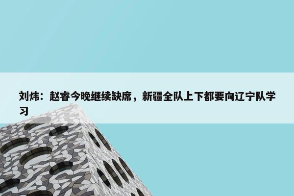 刘炜：赵睿今晚继续缺席，新疆全队上下都要向辽宁队学习