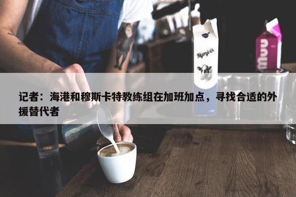 记者：海港和穆斯卡特教练组在加班加点，寻找合适的外援替代者