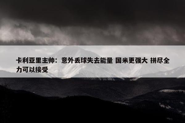 卡利亚里主帅：意外丢球失去能量 国米更强大 拼尽全力可以接受