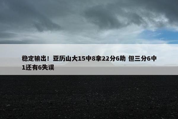 稳定输出！亚历山大15中8拿22分6助 但三分6中1还有6失误