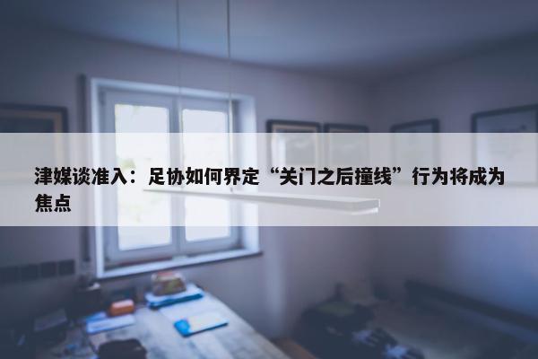 津媒谈准入：足协如何界定“关门之后撞线”行为将成为焦点