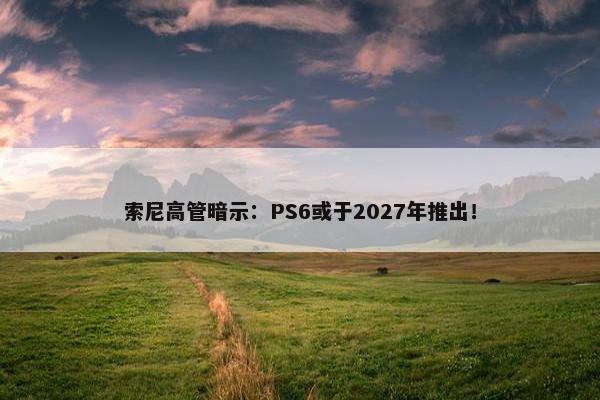 索尼高管暗示：PS6或于2027年推出！