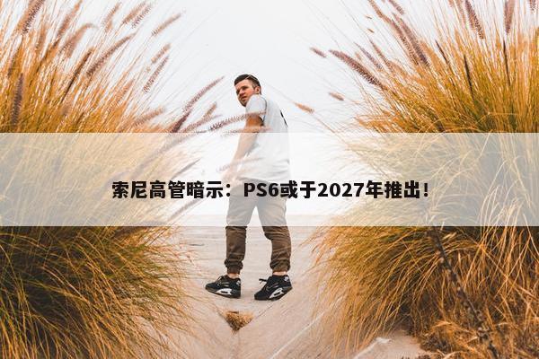 索尼高管暗示：PS6或于2027年推出！