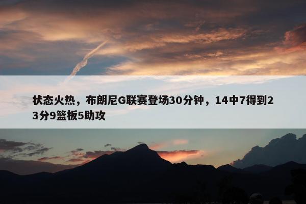 状态火热，布朗尼G联赛登场30分钟，14中7得到23分9篮板5助攻