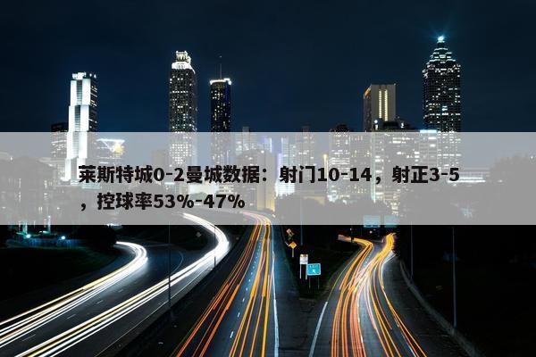 莱斯特城0-2曼城数据：射门10-14，射正3-5，控球率53%-47%