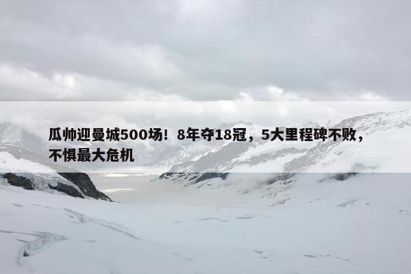 瓜帅迎曼城500场！8年夺18冠，5大里程碑不败，不惧最大危机