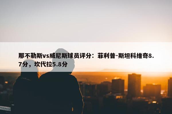 那不勒斯vs威尼斯球员评分：菲利普-斯坦科维奇8.7分，坎代拉5.8分