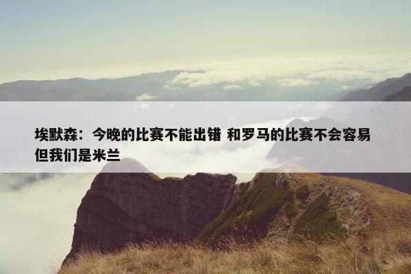 埃默森：今晚的比赛不能出错 和罗马的比赛不会容易 但我们是米兰