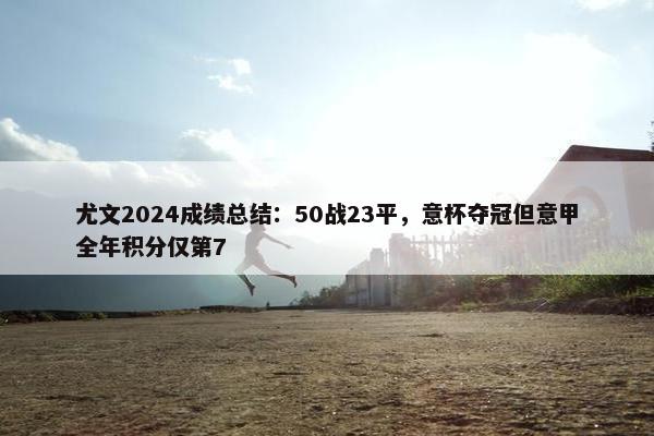 尤文2024成绩总结：50战23平，意杯夺冠但意甲全年积分仅第7