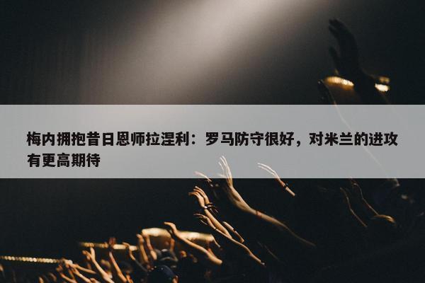 梅内拥抱昔日恩师拉涅利：罗马防守很好，对米兰的进攻有更高期待