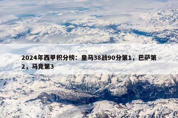 2024年西甲积分榜：皇马38战90分第1，巴萨第2，马竞第3