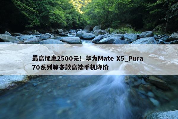 最高优惠2500元！华为Mate X5_Pura 70系列等多款高端手机降价