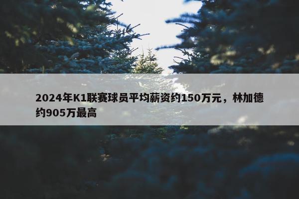 2024年K1联赛球员平均薪资约150万元，林加德约905万最高