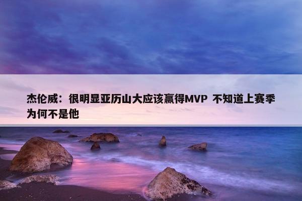 杰伦威：很明显亚历山大应该赢得MVP 不知道上赛季为何不是他