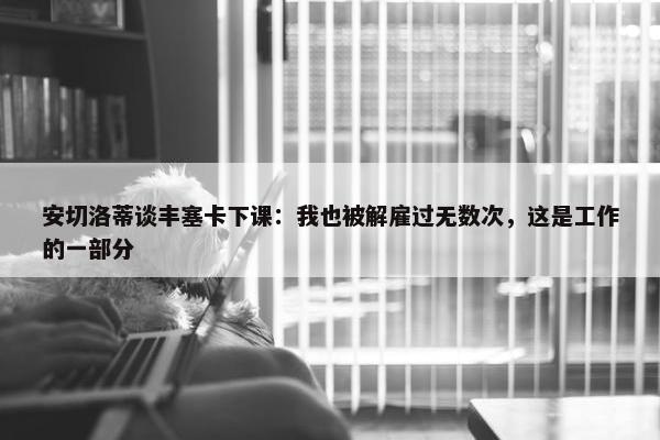 安切洛蒂谈丰塞卡下课：我也被解雇过无数次，这是工作的一部分