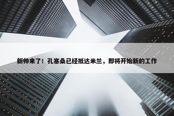 新帅来了！孔塞桑已经抵达米兰，即将开始新的工作