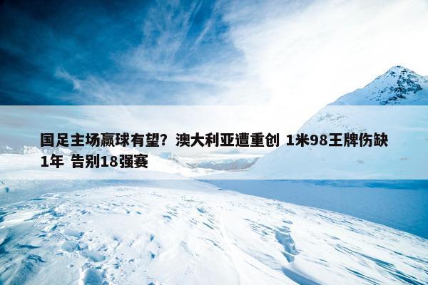 国足主场赢球有望？澳大利亚遭重创 1米98王牌伤缺1年 告别18强赛