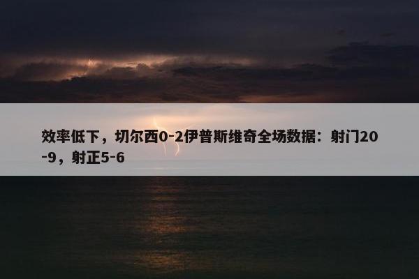 效率低下，切尔西0-2伊普斯维奇全场数据：射门20-9，射正5-6