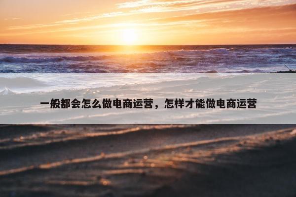 一般都会怎么做电商运营，怎样才能做电商运营