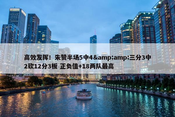 高效发挥！朱赞半场5中4&amp;三分3中2砍12分3板 正负值+18两队最高