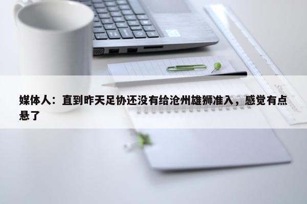 媒体人：直到昨天足协还没有给沧州雄狮准入，感觉有点悬了