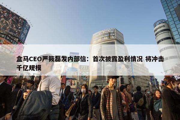 盒马CEO严筱磊发内部信：首次披露盈利情况 将冲击千亿规模