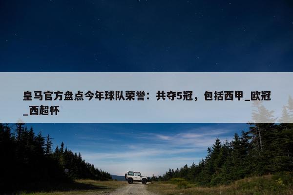 皇马官方盘点今年球队荣誉：共夺5冠，包括西甲_欧冠_西超杯