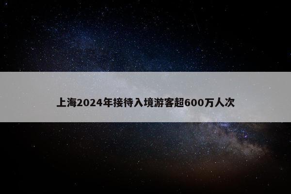 上海2024年接待入境游客超600万人次