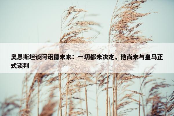 奥恩斯坦谈阿诺德未来：一切都未决定，他尚未与皇马正式谈判