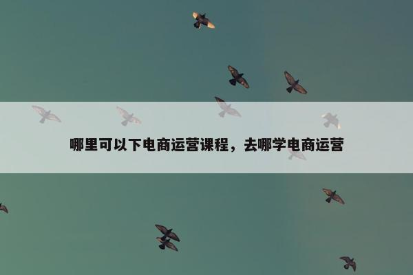 哪里可以下电商运营课程，去哪学电商运营