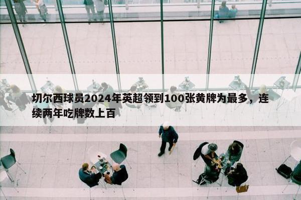 切尔西球员2024年英超领到100张黄牌为最多，连续两年吃牌数上百