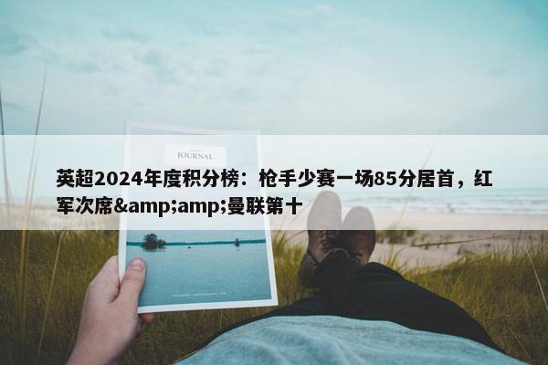 英超2024年度积分榜：枪手少赛一场85分居首，红军次席&amp;曼联第十