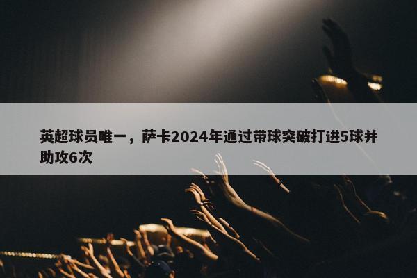 英超球员唯一，萨卡2024年通过带球突破打进5球并助攻6次