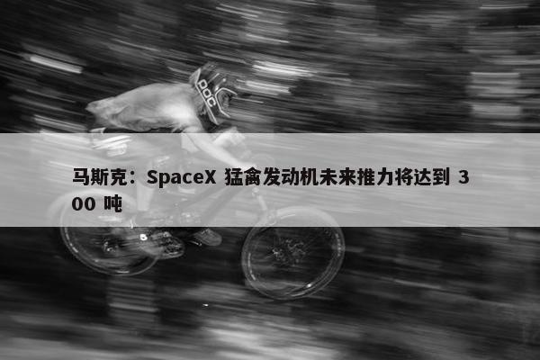 马斯克：SpaceX 猛禽发动机未来推力将达到 300 吨